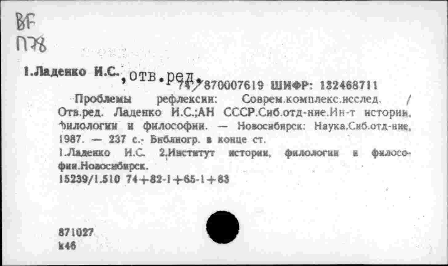 ﻿№ ггп
1 .Ладенко И .С. отв оел
»	*^7^7870007619 ШИФР: 132468711
Проблемы рефлексии: Соврем.комплекс.исслед. / Отв.ред. Ладенко И.С.;АН СССР.Сиб.отд-ние.Ин-т истории. Филологии И философии. — Новосибирск: Наука.Сиб.отд-иие, 1987. — 237 с.- Бнблногр. в конце ст.
I. Ладенко И.С 2.Институт истории, филологии и философии.Новосибирск.
15239/1.510 74+82-1+65-1+83
871027 к46